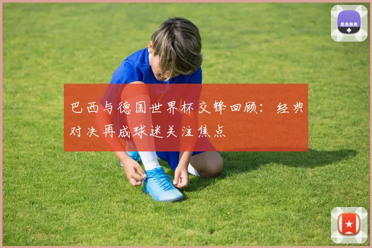巴西与德国世界杯交锋回顾：经典对决再成球迷关注焦点