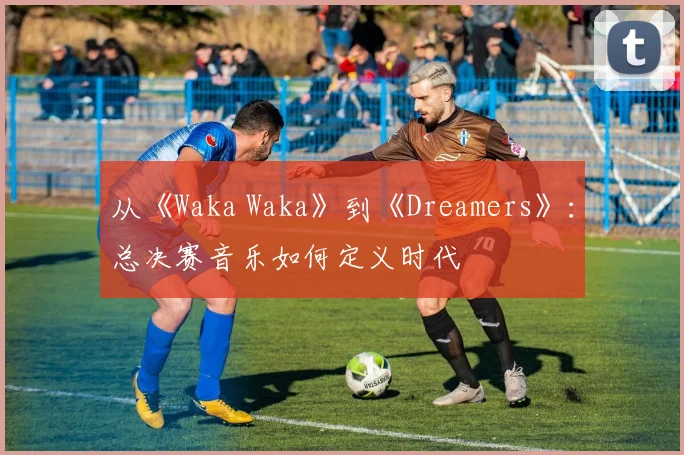 从《Waka Waka》到《Dreamers》：总决赛音乐如何定义时代
