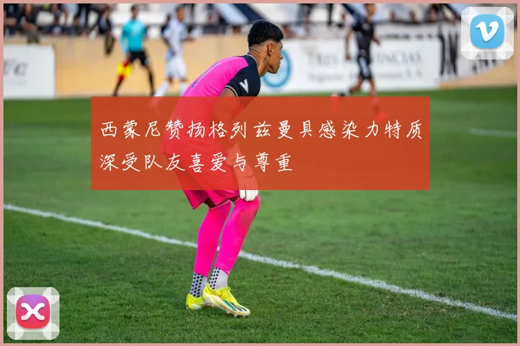 西蒙尼赞扬格列兹曼具感染力特质深受队友喜爱与尊重