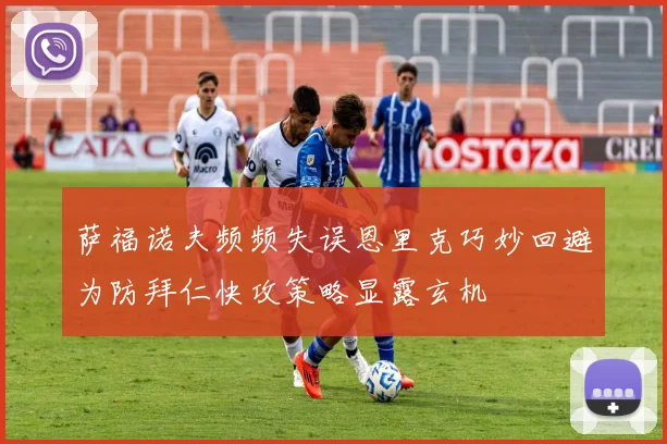 萨福诺夫频频失误恩里克巧妙回避为防拜仁快攻策略显露玄机