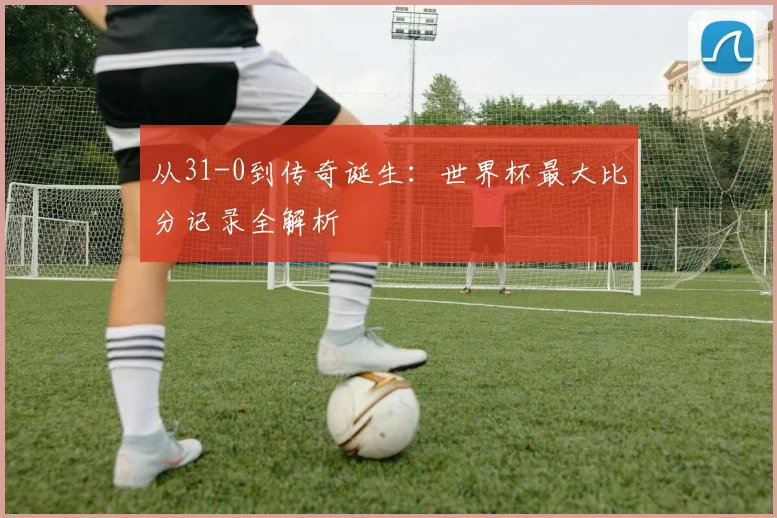 从31-0到传奇诞生：世界杯最大比分记录全解析