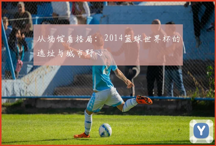 从场馆看格局：2014篮球世界杯的选址与城市野心